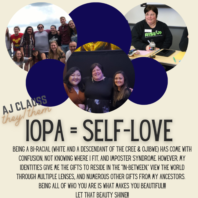 AJ Clauss (they/them)
IOPA=Self-love
Being a bi-racial (white and a descendant of the Cree & Ojibwe) has come with confusion, not knowing where I fit, and imposter syndrome.  However, my identities give me the gifts to reside in the "in-between," view the world through multiple lenses, and numerous other gifts from my ancestors.  Being all of who you are is what makes you beautiful!!!!
Let that beauty shine!!!