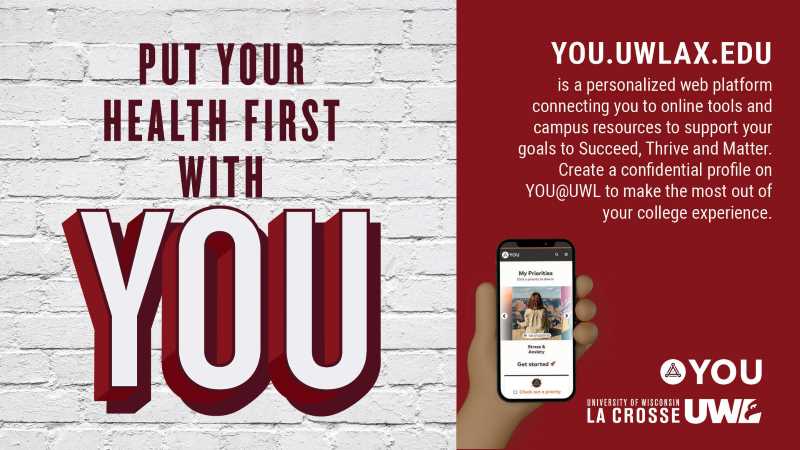 Put your health first with you. You@UWL is a personalized web platform connecting you to online tools and campus resources to support your goals to succeed, thrive and matter. Create a confidential profile on You@UWL to make the most out of your college experience.