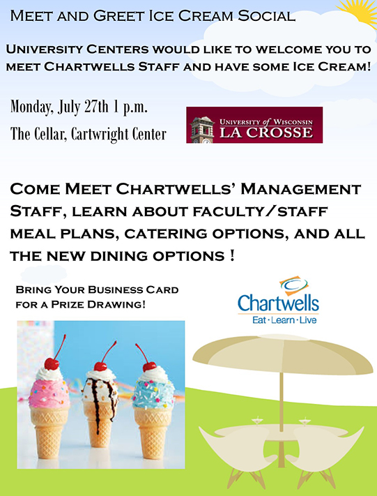 Meet and Greet Ice Cream Social  University Centers would like to welcome you to meet Chartwells Staff and have some ice cream!   Monday, July 27 at 1 p.m., The Cellar, Cartwright Center  Come meet Chartwells’ management staff, learn about faculty and staff meal plans, catering options, and all the new dining options. Bring your business card for a prize drawing. 