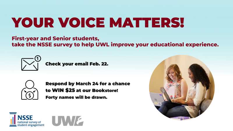 Your Voice Matters! First year and senior students, take the NSSE survey to help UWL improve your educational experience. Check your email Feb. 22. Respond by March 24 for a chance to win $25 at the bookstore. Forty names will be drawn.