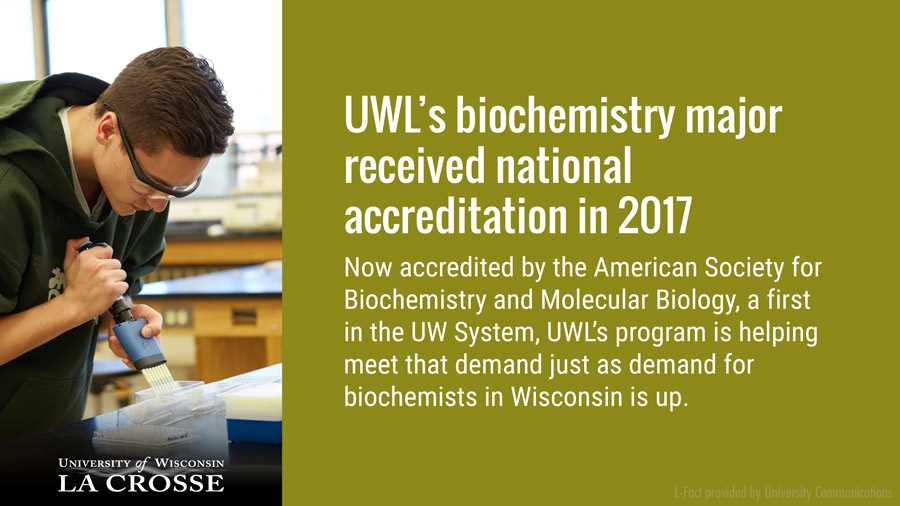 UWL’s biochemistry major received national accreditation in 2017, just as demand for biochemists in Wisconsin is up. Now accredited by the American Society for Biochemistry and Molecular Biology…a first in the UW System … UWL’s program is helping meet that demand.
