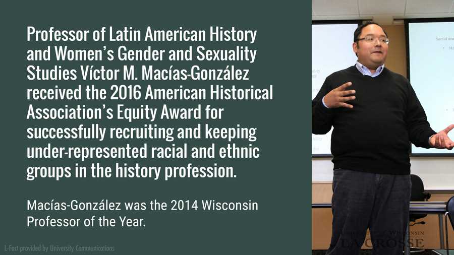 Professor of Latin American History and Women’s Gender and Sexuality Studies Víctor M. Macías-González received the 2016 American Historical Association’s Equity Award for successfully recruiting and keeping under-represented racial and ethnic groups in the history profession. Macías-González was the 2014 Wisconsin Professor of the Year,