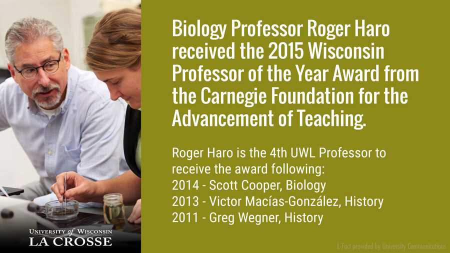 UWL Biology Professor Roger Haro received the 2015 Wisconsin Professor of the Year Award from the Carnegie Foundation for the Advancement of Teaching. It was the fourth time in five years UWL faculty took the prestigious honor. Biology Professor Scott Cooper received the award in 2014, History Professor Víctor Macías-González in 2013 and History Professor Greg Wegner in 2011. 
