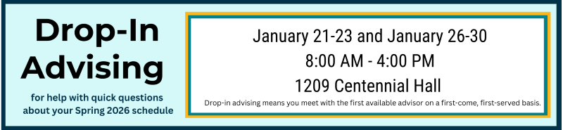 Drop-In Advising is available for help with quick questions about your Spring 2026 schedule. January 21-23 and January 26-30 from 8:00 AM until 4:00 PM in 1209 Centennial Hall. Drop-in advising means you meet with the first available advisor on a first-come, first-served basis.