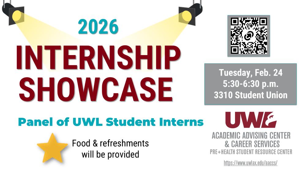 The Internship Showcase will be held on Tuesday, February 24, 2026, from 5:30-6:30 p.m. at the Student Union on the third floor in room 3310. Attend the Internship Showcase featuring a panel of UWL Student Interns to learn about their experiences and network with peers. Food and refreshments will be provided! The event is sponsored by the Academic Advising Center & Career Services.