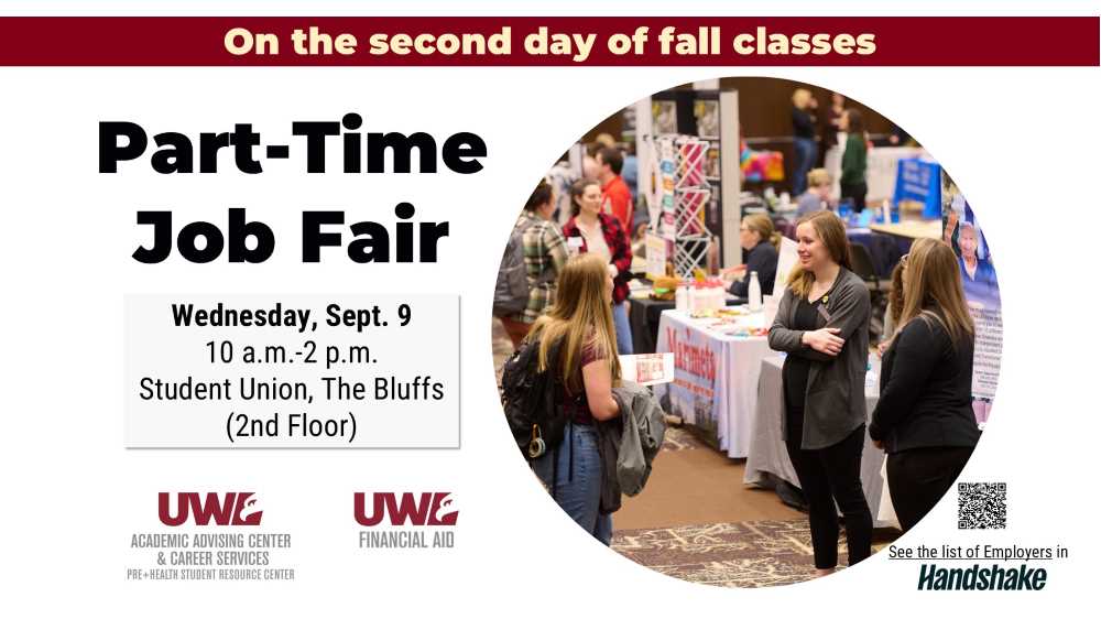 Attend the Part-Time Job Fair, held on the second day of fall classes: Wednesday, September 9, 10 am. to 2 p.m. at the UWL Student Union. The fair is hosted by the Academic Advising Center & Career Services and the Financial Aid Office. The fair is free and open to all students.