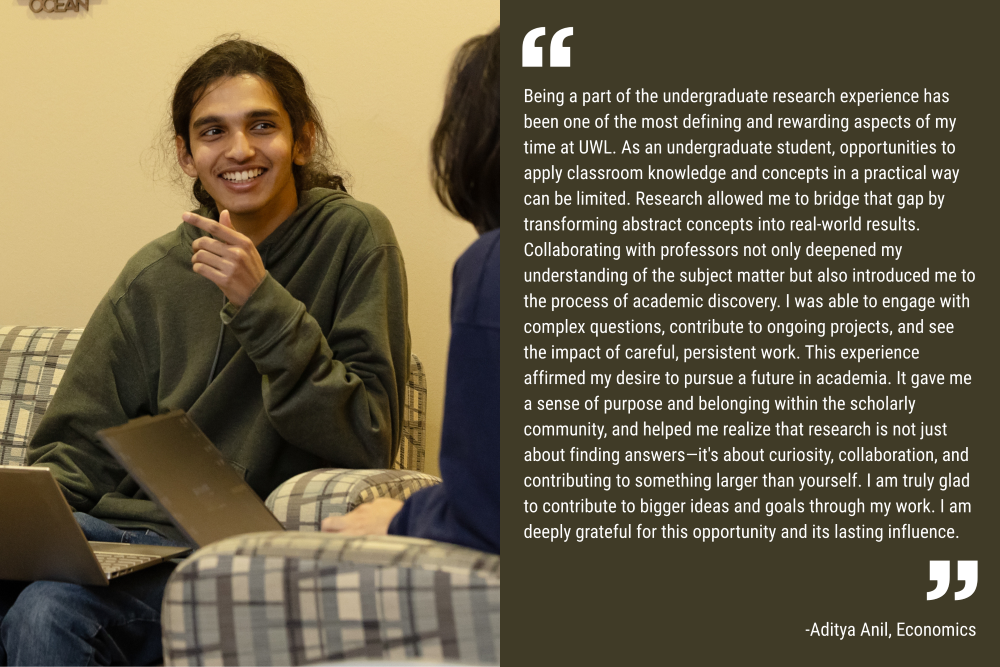 An image of student Aditya Anil smiling as he speaks to another student. His quote is included as white lettering on a dark green background: "Being a part of the undergraduate research experience has been one of the most defining and rewarding aspects of my time at UWL. As an undergraduate student, opportunities to apply classroom knowledge and concepts in a practical way can be limited. Research allowed me to bridge that gap by transforming abstract concepts into real-world results. Collaborating with professors not only deepened my understanding of the subject matter but also introduced me to the process of academic discovery. I was able to engage with complex questions, contribute to ongoing projects, and see the impact of careful, persistent work. This experience affirmed my desire to pursue a future in academia. It gave me a sense of purpose and belonging within the scholarly community, and helped me realize that research is not just about finding answers—it's about curiosity, collaboration, and contributing to something larger than yourself. I am truly glad to contribute to bigger ideas and goals through my work. I am deeply grateful for this opportunity and its lasting influence."