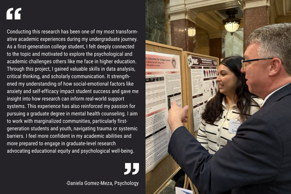 An image of student Daniela Gomez-Meza presenting her research to Sen. Brad Pfaff. Her quote is included as white lettering on a black background: "Conducting this research has been one of my most transformative academic experiences during my undergraduate journey. As a first-generation college student, I felt deeply connected to the topic and motivated to explore the psychological and academic challenges others like me face in higher education. Through this project, I gained valuable skills in data analysis, critical thinking, and scholarly communication. It strengthened my understanding of how social-emotional factors like anxiety and self-efficacy impact student success and gave me insight into how research can inform real-world support systems. This experience has also reinforced my passion for pursuing a graduate degree in mental health counseling. I aim to work with marginalized communities, particularly first-generation students and youth, navigating trauma or systemic barriers. I feel more confident in my academic abilities and more prepared to engage in graduate-level research advocating educational equity and psychological well-being."